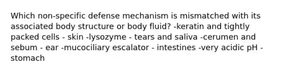 Which non-specific defense mechanism is mismatched with its associated body structure or body fluid? -keratin and tightly packed cells - skin -lysozyme - tears and saliva -cerumen and sebum - ear -mucociliary escalator - intestines -very acidic pH - stomach