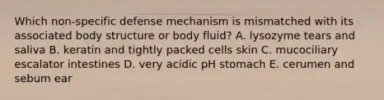 Which non-specific defense mechanism is mismatched with its associated body structure or body fluid? A. lysozyme tears and saliva B. keratin and tightly packed cells skin C. mucociliary escalator intestines D. very acidic pH stomach E. cerumen and sebum ear