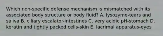 Which non-specific defense mechanism is mismatched with its associated body structure or body fluid? A. lysozyme-tears and saliva B. ciliary escalator-intestines C. very acidic pH-stomach D. keratin and tightly packed cells-skin E. lacrimal apparatus-eyes