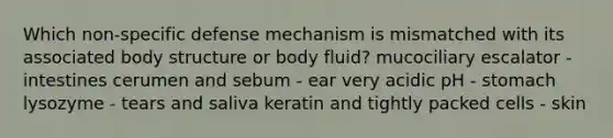 Which non-specific defense mechanism is mismatched with its associated body structure or body fluid? mucociliary escalator - intestines cerumen and sebum - ear very acidic pH - stomach lysozyme - tears and saliva keratin and tightly packed cells - skin