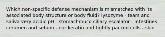 Which non-specific defense mechanism is mismatched with its associated body structure or body fluid? lysozyme - tears and saliva very acidic pH - stomachmuco ciliary escalator - intestines cerumen and sebum - ear keratin and tightly packed cells - skin