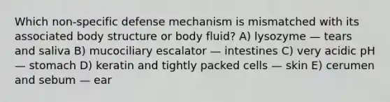 Which non-specific defense mechanism is mismatched with its associated body structure or body fluid? A) lysozyme — tears and saliva B) mucociliary escalator — intestines C) very acidic pH — stomach D) keratin and tightly packed cells — skin E) cerumen and sebum — ear