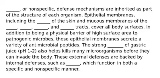 ______, or nonspecific, defense mechanisms are inherited as part of the structure of each organism. Epithelial membranes, including the ______ of the skin and mucous membranes of the _____, _____, ______, and ______ tracts, cover all body surfaces. In addition to being a physical barrier of high surface area to pathogenic microbes, these epithelial membranes secrete a variety of antimicrobial peptides. The strong _______ of gastric juice (pH 1-2) also helps kills many microorganisms before they can invade the body. These external defenses are backed by internal defenses, such as ______, which function in both a specific and nonspecific manner.