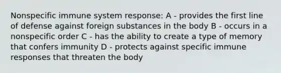 Nonspecific immune system response: A - provides the first line of defense against foreign substances in the body B - occurs in a nonspecific order C - has the ability to create a type of memory that confers immunity D - protects against specific immune responses that threaten the body