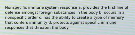 Nonspecific immune system response a. provides the first line of defense amongst foreign substances in the body b. occurs in a nonspecific order c. has the ability to create a type of memory that confers immunity d. protects against specific immune responses that threaten the body