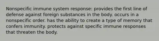 Nonspecific immune system response: provides the first line of defense against foreign substances in the body. occurs in a nonspecific order. has the ability to create a type of memory that confers immunity. protects against specific immune responses that threaten the body.