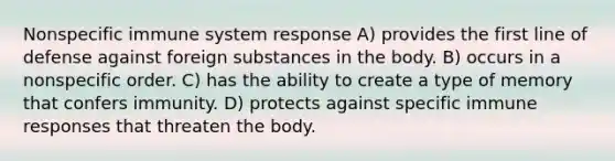 Nonspecific immune system response​ A) ​provides the first line of defense against foreign substances in the body. B) ​occurs in a nonspecific order. C) ​has the ability to create a type of memory that confers immunity. D) ​protects against specific immune responses that threaten the body.