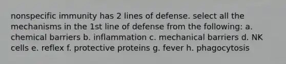 nonspecific immunity has 2 lines of defense. select all the mechanisms in the 1st line of defense from the following: a. chemical barriers b. inflammation c. mechanical barriers d. NK cells e. reflex f. protective proteins g. fever h. phagocytosis