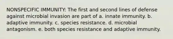 NONSPECIFIC IMMUNITY: The first and second lines of defense against microbial invasion are part of a. innate immunity. b. adaptive immunity. c. species resistance. d. microbial antagonism. e. both species resistance and adaptive immunity.