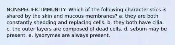 NONSPECIFIC IMMUNITY: Which of the following characteristics is shared by the skin and mucous membranes? a. they are both constantly shedding and replacing cells. b. they both have cilia. c. the outer layers are composed of dead cells. d. sebum may be present. e. lysozymes are always present.