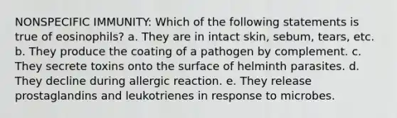 NONSPECIFIC IMMUNITY: Which of the following statements is true of eosinophils? a. They are in intact skin, sebum, tears, etc. b. They produce the coating of a pathogen by complement. c. They secrete toxins onto the surface of helminth parasites. d. They decline during allergic reaction. e. They release prostaglandins and leukotrienes in response to microbes.