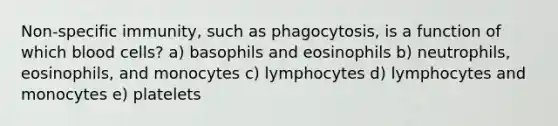 Non-specific immunity, such as phagocytosis, is a function of which blood cells? a) basophils and eosinophils b) neutrophils, eosinophils, and monocytes c) lymphocytes d) lymphocytes and monocytes e) platelets