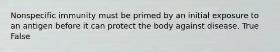 Nonspecific immunity must be primed by an initial exposure to an antigen before it can protect the body against disease. True False