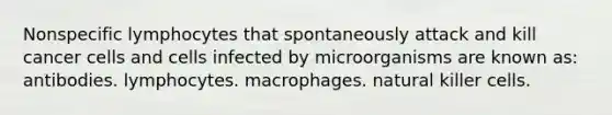 Nonspecific lymphocytes that spontaneously attack and kill cancer cells and cells infected by microorganisms are known as: antibodies. lymphocytes. macrophages. natural killer cells.