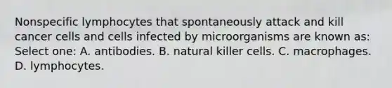 Nonspecific lymphocytes that spontaneously attack and kill cancer cells and cells infected by microorganisms are known as: Select one: A. antibodies. B. natural killer cells. C. macrophages. D. lymphocytes.