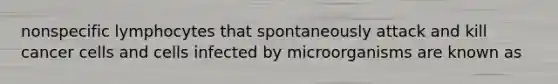 nonspecific lymphocytes that spontaneously attack and kill cancer cells and cells infected by microorganisms are known as