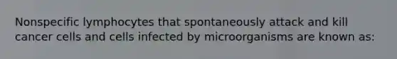 Nonspecific lymphocytes that spontaneously attack and kill cancer cells and cells infected by microorganisms are known as: