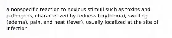 a nonspecific reaction to noxious stimuli such as toxins and pathogens, characterized by redness (erythema), swelling (edema), pain, and heat (fever), usually localized at the site of infection