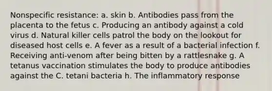 Nonspecific resistance: a. skin b. Antibodies pass from the placenta to the fetus c. Producing an antibody against a cold virus d. Natural killer cells patrol the body on the lookout for diseased host cells e. A fever as a result of a bacterial infection f. Receiving anti-venom after being bitten by a rattlesnake g. A tetanus vaccination stimulates the body to produce antibodies against the C. tetani bacteria h. The inflammatory response