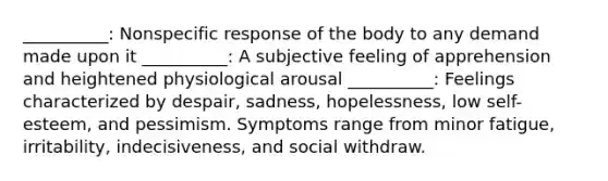 __________: Nonspecific response of the body to any demand made upon it __________: A subjective feeling of apprehension and heightened physiological arousal __________: Feelings characterized by despair, sadness, hopelessness, low self-esteem, and pessimism. Symptoms range from minor fatigue, irritability, indecisiveness, and social withdraw.