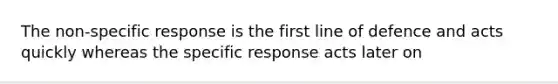 The non-specific response is the first line of defence and acts quickly whereas the specific response acts later on