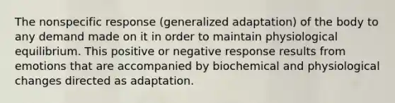 The nonspecific response (generalized adaptation) of the body to any demand made on it in order to maintain physiological equilibrium. This positive or negative response results from emotions that are accompanied by biochemical and physiological changes directed as adaptation.