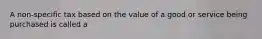 A non-specific tax based on the value of a good or service being purchased is called a