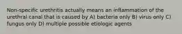 Non-specific urethritis actually means an inflammation of the urethral canal that is caused by A) bacteria only B) virus only C) fungus only D) multiple possible etiologic agents