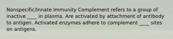 Nonspecific/Innate Immunity Complement refers to a group of inactive ____ in plasma. Are activated by attachment of antibody to antigen. Activated enzymes adhere to complement ____ sites on antigens.