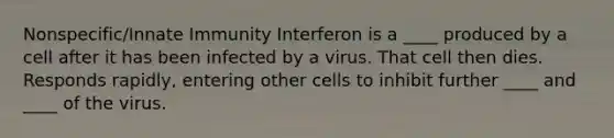 Nonspecific/Innate Immunity Interferon is a ____ produced by a cell after it has been infected by a virus. That cell then dies. Responds rapidly, entering other cells to inhibit further ____ and ____ of the virus.