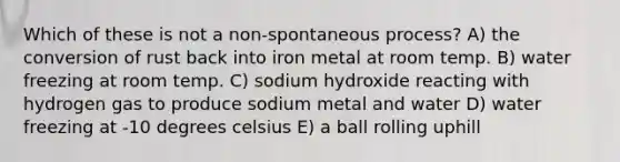 Which of these is not a non-spontaneous process? A) the conversion of rust back into iron metal at room temp. B) water freezing at room temp. C) sodium hydroxide reacting with hydrogen gas to produce sodium metal and water D) water freezing at -10 degrees celsius E) a ball rolling uphill