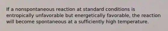 If a nonspontaneous reaction at standard conditions is entropically unfavorable but energetically favorable, the reaction will become spontaneous at a sufficiently high temperature.