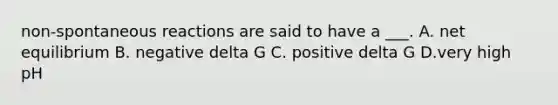 non-spontaneous reactions are said to have a ___. A. net equilibrium B. negative delta G C. positive delta G D.very high pH