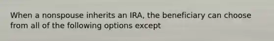 When a nonspouse inherits an IRA, the beneficiary can choose from all of the following options except