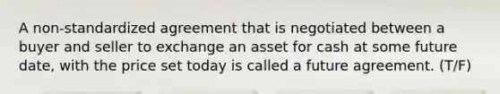 A non-standardized agreement that is negotiated between a buyer and seller to exchange an asset for cash at some future date, with the price set today is called a future agreement. (T/F)