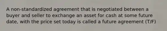 A non-standardized agreement that is negotiated between a buyer and seller to exchange an asset for cash at some future date, with the price set today is called a future agreement (T/F)