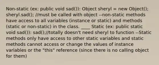 Non-static (ex: public void sad()): Object sheryl = new Object(); sheryl.sad(); //must be called with object --non-static methods have access to all variables (instance or static) and methods (static or non-static) in the class. ____ Static (ex: public static void sad()): sad();//totally doesn't need sheryl to function --Static methods only have access to other static variables and static methods cannot access or change the values of instance variables or the "this" reference (since there is no calling object for them)