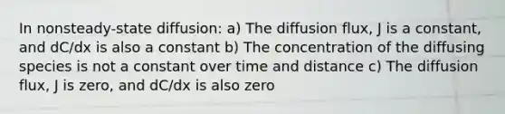 In nonsteady-state diffusion: a) The diffusion flux, J is a constant, and dC/dx is also a constant b) The concentration of the diffusing species is not a constant over time and distance c) The diffusion flux, J is zero, and dC/dx is also zero