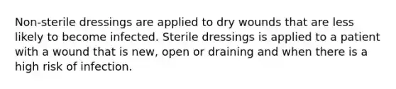 Non-sterile dressings are applied to dry wounds that are less likely to become infected. Sterile dressings is applied to a patient with a wound that is new, open or draining and when there is a high risk of infection.