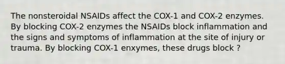 The nonsteroidal NSAIDs affect the COX-1 and COX-2 enzymes. By blocking COX-2 enzymes the NSAIDs block inflammation and the signs and symptoms of inflammation at the site of injury or trauma. By blocking COX-1 enxymes, these drugs block ?