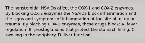 The nonsteroidal NSAIDs affect the COX-1 and COX-2 enzymes. By blocking COX-2 enzymes the NSAIDs block inflammation and the signs and symptoms of inflammation at the site of injury or trauma. By blocking COX-1 enzymes, these drugs block: A. fever regulation. B. prostaglandins that protect the stomach lining. C. swelling in the periphery. D. liver function.