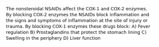 The nonsteroidal NSAIDs affect the COX-1 and COX-2 enzymes. By blocking COX-2 enzymes the NSAIDs block inflammation and the signs and symptoms of inflammation at the site of injury or trauma. By blocking COX-1 enzymes these drugs block: A) Fever regulation B) Prostaglandins that protect the stomach lining C) Swelling in the periphery D) Liver function