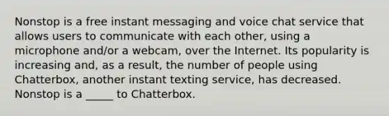 Nonstop is a free instant messaging and voice chat service that allows users to communicate with each other, using a microphone and/or a webcam, over the Internet. Its popularity is increasing and, as a result, the number of people using Chatterbox, another instant texting service, has decreased. Nonstop is a _____ to Chatterbox.