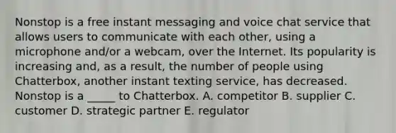 Nonstop is a free instant messaging and voice chat service that allows users to communicate with each other, using a microphone and/or a webcam, over the Internet. Its popularity is increasing and, as a result, the number of people using Chatterbox, another instant texting service, has decreased. Nonstop is a _____ to Chatterbox. A. competitor B. supplier C. customer D. strategic partner E. regulator