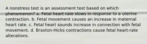 A nonstress test is an assessment test based on which phenomenon? a. Fetal heart rate slows in response to a uterine contraction. b. Fetal movement causes an increase in maternal heart rate. c. Fetal heart sounds increase in connection with fetal movement. d. Braxton-Hicks contractions cause fetal heart-rate alterations.