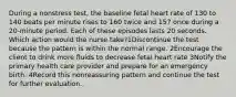 During a nonstress test, the baseline fetal heart rate of 130 to 140 beats per minute rises to 160 twice and 157 once during a 20-minute period. Each of these episodes lasts 20 seconds. Which action would the nurse take?1Discontinue the test because the pattern is within the normal range. 2Encourage the client to drink more fluids to decrease fetal heart rate 3Notify the primary health care provider and prepare for an emergency birth. 4Record this nonreassuring pattern and continue the test for further evaluation.