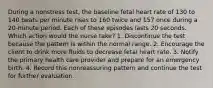 During a nonstress test, the baseline fetal heart rate of 130 to 140 beats per minute rises to 160 twice and 157 once during a 20-minute period. Each of these episodes lasts 20 seconds. Which action would the nurse take? 1. Discontinue the test because the pattern is within the normal range. 2. Encourage the client to drink more fluids to decrease fetal heart rate. 3. Notify the primary health care provider and prepare for an emergency birth. 4. Record this nonreassuring pattern and continue the test for further evaluation.