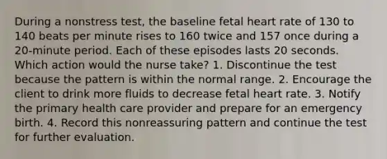 During a nonstress test, the baseline fetal heart rate of 130 to 140 beats per minute rises to 160 twice and 157 once during a 20-minute period. Each of these episodes lasts 20 seconds. Which action would the nurse take? 1. Discontinue the test because the pattern is within the normal range. 2. Encourage the client to drink more fluids to decrease fetal heart rate. 3. Notify the primary health care provider and prepare for an emergency birth. 4. Record this nonreassuring pattern and continue the test for further evaluation.