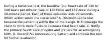 During a nonstress test, the baseline fetal heart rate of 130 to 140 beats per minute rises to 160 twice and 157 once during a 20-minute period. Each of these episodes lasts 20 seconds. Which action would the nurse take? A. Discontinue the test because the pattern is within the normal range. B. Encourage the client to drink more fluids to decrease fetal heart rate. C. Notify the primary health care provider and prepare for an emergency birth. D. Record this nonreassuring pattern and continue the test for further evaluation.