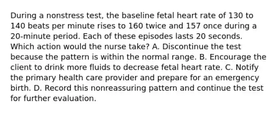 During a nonstress test, the baseline fetal heart rate of 130 to 140 beats per minute rises to 160 twice and 157 once during a 20-minute period. Each of these episodes lasts 20 seconds. Which action would the nurse take? A. Discontinue the test because the pattern is within the normal range. B. Encourage the client to drink more fluids to decrease fetal heart rate. C. Notify the primary health care provider and prepare for an emergency birth. D. Record this nonreassuring pattern and continue the test for further evaluation.